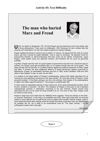 Activity 03: Text Difficulty




          The man who buried
          Marx and Freud


U   NTIL his death on September 17th, Sir Karl Popper was the best-known and most widely read
    of living philosophers. There were no challengers. Why? Because he had a simple idea that
anybody can understand. It is that man makes progress by making mistakes.
Popper applied this thesis to science and to politics. In science, he argued that the mark of a good
theory was that it should be easily falsifiable - that is, open to correction. He attacked Freud for
propounding theories so all-encompassing that they could not be refuted. Freudianism, argue
Popper, could explain away any apparent criticism, and therefore did not count as genuinely
scientific.
In politics, Popper said the mark of a good system of government was that it too, should be open to
criticism. No system could get everything right, so no system should have too much power. “The
Open Society and Its Enemies” is a brilliant polemic against the political utopianism of Plato, Hegel
and Marx. It remains the best intellectual defence of liberal democracy against know-it-all to-
talitarianism. Popper, an assimilated Viennese Jew born in 1902, wrote it between 1938 and 1943
while in New Zealand. It was, he said, his war effort.
In a preface to the latest edition of Popper’s autobiography, Helmut Kohl rightly described him as
“among the most significant champions of the open society”. Mr. Kohl also wrote of Popper’s “great
personal modesty”. In the flesh, perhaps, but not in the writings. One chapter of his autobiography
is called “who killed Logical Positivism?”. The answer is unashamedly “Me”.
In other books he repeatedly claimed to have solved one of the great philosophical puzzles, David
Hume’s “problem of induction”. He didn’t. The refutation of Popper on this point is now a standard
undergraduate exercise in philosophy. According to his own theories, Popper should have
welcomed this fact, but he could not bring himself to do so. The irony is that, here, Popper could
nor admit he was wrong.
Popper’s range was much wider than his “fallibilist” fame suggests. There are writings on the brain,
on quantum mechanics, on the theory of probability and many other topics that have not received
nearly so much attention as his well-known work on politics and scientific method. Popper ought to
have hoped that these other writings would be refuted that others could learn from his mistakes; but
he probably did not. He is likely to be remembered most for “The Open Society” - for the
unPopperian reason that it was right.
                                                                                        (423 words)




                                              Text 1



                                                                                                   1
 