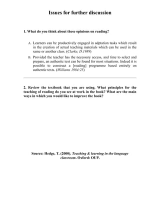 Issues for further discussion


1. What do you think about these opinions on reading?


  A. Learners can be productively engaged in adptation tasks which result
     in the creation of actual teaching materials which can be used in the
     same or another class. (Clarke, D.1989)
  B. Provided the teacher has the necessary access, and time to select and
     prepare, an authentic text can be found for most situations. Indeed it is
     possible to construct a [reading] programme based entirely on
     authentic texts. (Williams 1984:25)



2. Review the textbook that you are using. What principles for the
teaching of reading do you see at work in the book? What are the main
ways in which you would like to improve the book?




    Source: Hedge, T. (2000). Teaching & learning in the language
                      classroom. Oxford: OUP.
 