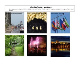 Copying Images worksheet
      Directions: Locate an image to fulfill the description on the left side of the chart. Copy the image and the URL for the image, and paste them in
      the box..


Find a picture about Hurricanes.                Find a picture about the Alphabet.                  Find a picture of a Flag.




Find a picture taken in another                 Find a picture of Fireworks.
country.                                                                                            Find a picture from National
                                                                                                    Geographic about the Black Sea.
 