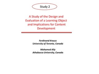 Study 2 A Study of the Design and Evaluation of a Learning Object  and Implications for Content Development Ferdinand Krauss University of Toronto, Canada Mohamed Ally Athabasca University, Canada The purpose of this study was to identify the challenges and issues that instructional designers The purpose of this study was to identify the challenges and issues that instructional designers face when designing learning objects and to evaluate the effectiveness of a learning object. face when designing learning objects and to evaluate the effectiveness of a learning object. 