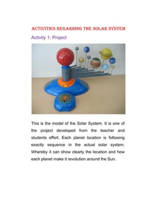 Activities regArding the solAr system
Activity 1: Project




This is the model of the Solar System. It is one of
the project developed from the teacher and
students effort. Each planet location is following
exactly sequence in the actual solar system.
Whereby it can show clearly the location and how
each planet make it revolution around the Sun.
 