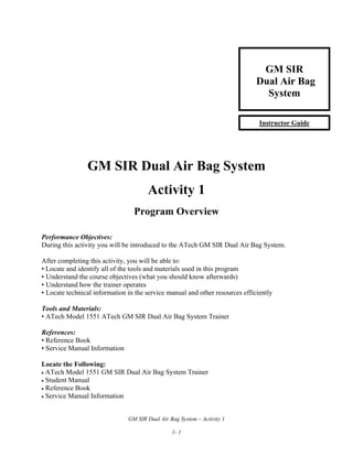 GM SIR
Dual Air Bag
System
Instructor Guide

GM SIR Dual Air Bag System
Activity 1
Program Overview
Performance Objectives:
During this activity you will be introduced to the ATech GM SIR Dual Air Bag System.
After completing this activity, you will be able to:
• Locate and identify all of the tools and materials used in this program
• Understand the course objectives (what you should know afterwards)
• Understand how the trainer operates
• Locate technical information in the service manual and other resources efficiently
Tools and Materials:
• ATech Model 1551 ATech GM SIR Dual Air Bag System Trainer
References:
• Reference Book
• Service Manual Information
Locate the Following:
• ATech Model 1551 GM SIR Dual Air Bag System Trainer
• Student Manual
• Reference Book
• Service Manual Information
GM SIR Dual Air Bag System – Activity 1
1- 1

 