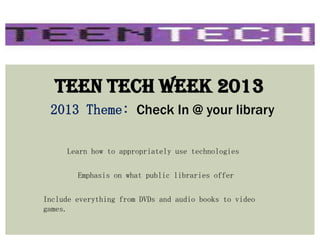 Teen Tech Week 2013
2013 Theme: Check In @ your library
Learn how to appropriately use technologies
Emphasis on what public libraries offer
Include everything from DVDs and audio books to video
games.