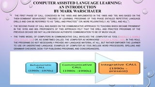 COMPUTER ASSISTED LANGUAGE LEARNING:
AN INTRODUCTION
BY MARK WARSCHAUER
• THE FIRST PHASE OF CALL, CONCEIVED IN THE 1950S AND IMPLEMENTED IN THE 1960S AND '70S, WAS BASED ON THE
THEN-DOMINANT BEHAVIORIST THEORIES OF LEARNING. PROGRAMS OF THIS PHASE ENTAILED REPETITIVE LANGUAGE
DRILLS AND CAN BE REFERRED TO AS "DRILL AND PRACTICE" (OR, MORE PEJORATIVELY, AS "DRILL AND KILL").
• THE SECOND PHASE OF CALL WAS BASED ON THE COMMUNICATIVE APPROACH TO TEACHING WHICH BECAME PROMINENT
IN THE 1970S AND 80S. PROPONENTS OF THIS APPROACH FELT THAT THE DRILL AND PRACTICE PROGRAMS OF THE
PREVIOUS DECADE DID NOT ALLOW ENOUGH AUTHENTIC COMMUNICATION TO BE OF MUCH VALUE.
• THE THIRD MODEL OF COMPUTERS IN COMMUNICATIVE CALL INVOLVES THE COMPUTER AS TOOL (BRIERLEY & KEMBLE
1991; TAYLOR 1980) OR, AS SOMETIMES CALLED, THE COMPUTER AS WORKHORSE (TAYLOR & PEREZ 1989). IN THIS ROLE,
THE PROGRAMS DO NOT NECESSARILY PROVIDE ANY LANGUAGE MATERIAL AT ALL, BUT RATHER EMPOWER THE LEARNER
TO USE OR UNDERSTAND LANGUAGE. EXAMPLES OF COMPUTER AS TOOL INCLUDE WORD PROCESSORS, SPELLING AND
GRAMMAR CHECKERS, DESK-TOP PUBLISHING PROGRAMS, AND CONCORDANCERS.
 