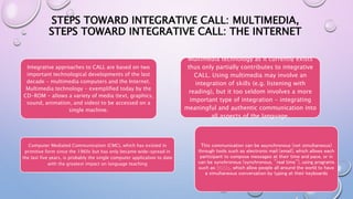 STEPS TOWARD INTEGRATIVE CALL: MULTIMEDIA,
STEPS TOWARD INTEGRATIVE CALL: THE INTERNET
Integrative approaches to CALL are based on two
important technological developments of the last
decade - multimedia computers and the Internet.
Multimedia technology - exemplified today by the
CD-ROM - allows a variety of media (text, graphics,
sound, animation, and video) to be accessed on a
single machine.
Multimedia technology as it currently exists
thus only partially contributes to integrative
CALL. Using multimedia may involve an
integration of skills (e.g. listening with
reading), but it too seldom involves a more
important type of integration - integrating
meaningful and authentic communication into
all aspects of the language.
This communication can be asynchronous (not simultaneous)
through tools such as electronic mail (email), which allows each
participant to compose messages at their time and pace, or in
can be synchronous (synchronous, "real time"), using programs
such as MOOs, which allow people all around the world to have
a simultaneous conversation by typing at their keyboards
Computer Mediated Communication (CMC), which has existed in
primitive form since the 1960s but has only became wide-spread in
the last five years, is probably the single computer application to date
with the greatest impact on language teaching
 