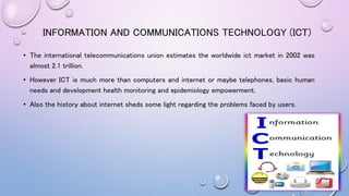 • The international telecommunications union estimates the worldwide ict market in 2002 was
almost 2.1 trillion.
• However ICT is much more than computers and internet or maybe telephones, basic human
needs and development health monitoring and epidemiology empowerment.
• Also the history about internet sheds some light regarding the problems faced by users.
INFORMATION AND COMMUNICATIONS TECHNOLOGY (ICT)
 