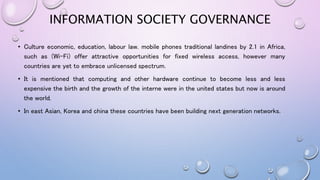 INFORMATION SOCIETY GOVERNANCE
• Culture economic, education, labour law. mobile phones traditional landines by 2.1 in Africa,
such as (Wi-Fi) offer attractive opportunities for fixed wireless access, however many
countries are yet to embrace unlicensed spectrum.
• It is mentioned that computing and other hardware continue to become less and less
expensive the birth and the growth of the interne were in the united states but now is around
the world.
• In east Asian, Korea and china these countries have been building next generation networks.
 