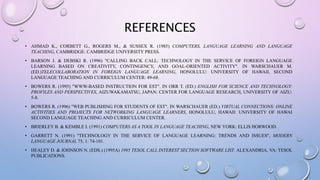 REFERENCES
• AHMAD K., CORBETT G., ROGERS M., & SUSSEX R. (1985) COMPUTERS, LANGUAGE LEARNING AND LANGUAGE
TEACHING, CAMBRIDGE: CAMBRIDGE UNIVERSITY PRESS.
• BARSON J. & DEBSKI R. (1996) "CALLING BACK CALL: TECHNOLOGY IN THE SERVICE OF FOREIGN LANGUAGE
LEARNING BASED ON CREATIVITY, CONTINGENCY, AND GOAL-ORIENTED ACTIVITY". IN WARSCHAUER M.
(ED.)TELECOLLABORATION IN FOREIGN LANGUAGE LEARNING, HONOLULU: UNIVERSITY OF HAWAII, SECOND
LANGUAGE TEACHING AND CURRICULUM CENTER: 49-68.
• BOWERS R. (1995) "WWW-BASED INSTRUCTION FOR EST". IN ORR T. (ED.) ENGLISH FOR SCIENCE AND TECHNOLOGY:
PROFILES AND PERSPECTIVES, AIZUWAKAMATSU, JAPAN: CENTER FOR LANGUAGE RESEARCH, UNIVERSITY OF AIZU:
5-8.
• BOWERS R. (1996) "WEB PUBLISHING FOR STUDENTS OF EST". IN WARSCHAUER (ED.) VIRTUAL CONNECTIONS: ONLINE
ACTIVITIES AND PROJECTS FOR NETWORKING LANGUAGE LEARNERS, HONOLULU, HAWAII: UNIVERSITY OF HAWAI
SECOND LANGUAGE TEACHING AND CURRICULUM CENTER.
• BRIERLEY B. & KEMBLE I. (1991) COMPUTERS AS A TOOL IN LANGUAGE TEACHING, NEW YORK: ELLIS HORWOOD.
• GARRETT N. (1991) "TECHNOLOGY IN THE SERVICE OF LANGUAGE LEARNING: TRENDS AND ISSUES", MODERN
LANGUAGE JOURNAL 75, 1: 74-101.
• HEALEY D. & JOHNSON N. (EDS.) (1995A) 1995 TESOL CALL INTEREST SECTION SOFTWARE LIST. ALEXANDRIA, VA: TESOL
PUBLICATIONS.
 