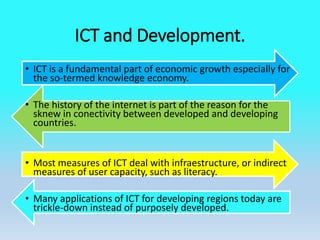 ICT and Development.
• ICT is a fundamental part of economic growth especially for
the so-termed knowledge economy.
• The history of the internet is part of the reason for the
sknew in conectivity between developed and developing
countries.
• Most measures of ICT deal with infraestructure, or indirect
measures of user capacity, such as literacy.
• Many applications of ICT for developing regions today are
trickle-down instead of purposely developed.
 