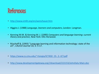 References
• http://www.ict4lt.org/en/warschauer.htm
• Higgins J. (1988) Language, learners and computers, London: Longman.
• Kenning M-M. & Kenning M. J. (1990) Computers and language learning: current
theory and practice, New York: Ellis Horwood.
• Rüschoff B. (1993) "Language learning and information technology: state of the
art", CALICO Journal 10, 3: 5-17.
• https://www.cs.cmu.edu/~rtongia/ICT4SD_Ch_2--ICT.pdf
• http://www.developmentgateway.org//download/222153/JohnDaly-Main.doc
 