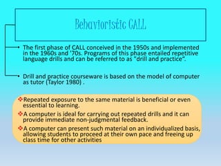 Behavioristic CALL
• The first phase of CALL conceived in the 1950s and implemented
in the 1960s and '70s. Programs of this phase entailed repetitive
language drills and can be referred to as "drill and practice“.
• Drill and practice courseware is based on the model of computer
as tutor (Taylor 1980) .
Repeated exposure to the same material is beneficial or even
essential to learning.
A computer is ideal for carrying out repeated drills and it can
provide immediate non-judgmental feedback.
A computer can present such material on an individualized basis,
allowing students to proceed at their own pace and freeing up
class time for other activities
 