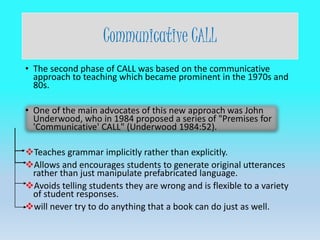 Communicative CALL
• The second phase of CALL was based on the communicative
approach to teaching which became prominent in the 1970s and
80s.
• One of the main advocates of this new approach was John
Underwood, who in 1984 proposed a series of "Premises for
'Communicative' CALL" (Underwood 1984:52).
Teaches grammar implicitly rather than explicitly.
Allows and encourages students to generate original utterances
rather than just manipulate prefabricated language.
Avoids telling students they are wrong and is flexible to a variety
of student responses.
will never try to do anything that a book can do just as well.
 