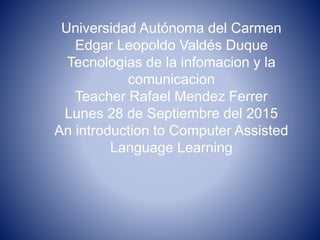 Universidad Autónoma del Carmen
Edgar Leopoldo Valdés Duque
Tecnologias de la infomacion y la
comunicacion
Teacher Rafael Mendez Ferrer
Lunes 28 de Septiembre del 2015
An introduction to Computer Assisted
Language Learning
 