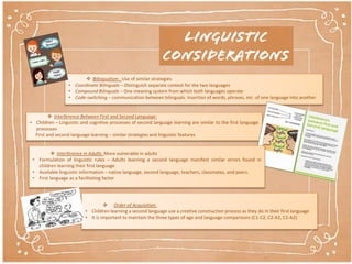  Bilingualism : Use of similar strategies
• Coordinate Bilinguals – Distinguish separate context for the two languages
• Compound Bilinguals – One meaning system from which both languages operate
• Code-switching – communication between bilinguals. Insertion of words, phrases, etc. of one language into another
 Interference Between First and Second Language:
• Children – Linguistic and cognitive processes of second language learning are similar to the first language
processes
First and second language learning – similar strategies and linguistic features
 Interference in Adults: More vulnerable in adults
• Formulation of linguistic rules – Adults learning a second language manifest similar errors found in
children learning their first language
• Available linguistic information – native language, second language, teachers, classmates, and peers.
• First language as a facilitating factor
 Order of Acquisition:
• Children learning a second language use a creative construction process as they do in their first language
• It is important to maintain the three types of age and language comparisons (C1-C2, C2-A2, C1-A2)
 