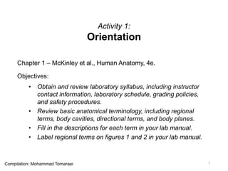 Activity 1:
Orientation
Chapter 1 – McKinley et al., Human Anatomy, 4e.
Objectives:
• Obtain and review laboratory syllabus, including instructor
contact information, laboratory schedule, grading policies,
and safety procedures.
• Review basic anatomical terminology, including regional
terms, body cavities, directional terms, and body planes.
• Fill in the descriptions for each term in your lab manual.
• Label regional terms on figures 1 and 2 in your lab manual.
1Compilation: Mohammad Tomaraei
 
