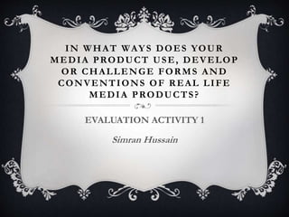IN WHAT WAYS DOES YOUR
MEDIA PRODUCT USE, DEVELOP
OR CHALLENGE FORMS AND
CONVENTIONS OF REAL LIFE
MEDIA PRODUCTS?
EVALUATION ACTIVITY 1
Simran Hussain
 