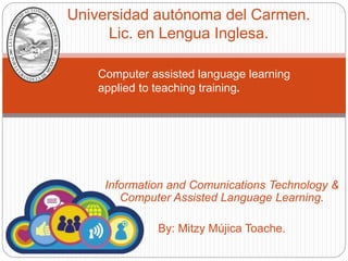 Information and Comunications Technology &
Computer Assisted Language Learning.
By: Mitzy Mújica Toache.
Universidad autónoma del Carmen.
Lic. en Lengua Inglesa.
Computer assisted language learning
applied to teaching training.
 