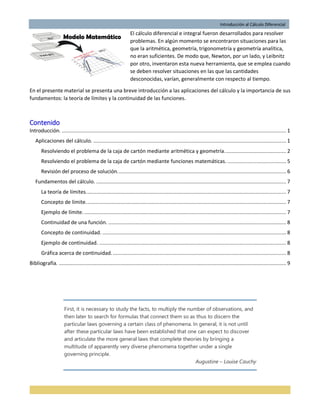 Introducción al Cálculo Diferencial
El cálculo diferencial e integral fueron desarrollados para resolver
problemas. En algún momento se encontraron situaciones para las
que la aritmética, geometría, trigonometría y geometría analítica,
no eran suficientes. De modo que, Newton, por un lado, y Leibnitz
por otro, inventaron esta nueva herramienta, que se emplea cuando
se deben resolver situaciones en las que las cantidades
desconocidas, varían, generalmente con respecto al tiempo.
En el presente material se presenta una breve introducción a las aplicaciones del cálculo y la importancia de sus
fundamentos: la teoría de límites y la continuidad de las funciones.
Contenido
Introducción. ..................................................................................................................................................... 1
Aplicaciones del cálculo. ................................................................................................................................ 1
Resolviendo el problema de la caja de cartón mediante aritmética y geometría......................................... 2
Resolviendo el problema de la caja de cartón mediante funciones matemáticas. ....................................... 5
Revisión del proceso de solución................................................................................................................ 6
Fundamentos del cálculo. .............................................................................................................................. 7
La teoría de límites..................................................................................................................................... 7
Concepto de límite..................................................................................................................................... 7
Ejemplo de límite. ...................................................................................................................................... 7
Continuidad de una función. ...................................................................................................................... 8
Concepto de continuidad. .......................................................................................................................... 8
Ejemplo de continuidad. ............................................................................................................................ 8
Gráfica acerca de continuidad.................................................................................................................... 8
Bibliografía. ....................................................................................................................................................... 9
First, it is necessary to study the facts, to multiply the number of observations, and
then later to search for formulas that connect them so as thus to discern the
particular laws governing a certain class of phenomena. In general, it is not until
after these particular laws have been established that one can expect to discover
and articulate the more general laws that complete theories by bringing a
multitude of apparently very diverse phenomena together under a single
governing principle.
Augustine – Louise Cauchy
 