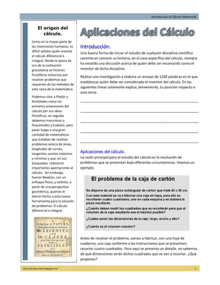 Introducción al Cálculo Diferencial
http://licmata-math.blogspot.mx/ 1
Introducción.
Una buena forma de iniciar el estudio de cualquier disciplina científica
consiste en conocer su historia, en el caso específico del cálculo, siempre
ha existido una discusión acerca de quién debe ser reconocido como el
inventor de dicha disciplina.
Realiza una investigación y elabora un ensayo de 1200 palabras en el que
establezcas quién debe ser considerado el inventor del cálculo. En las
siguientes líneas solamente explica, brevemente, tu posición respecto a
este tema.
____________________________________________________________
____________________________________________________________
____________________________________________________________
____________________________________________________________
____________________________________________________________
Aplicaciones del cálculo.
La razón principal para el estudio del cálculo es la resolución de
problemas que se presentan bajo diferentes circunstancias. Veamos un
ejemplo.
Antes de resolver el problema, vamos a fabricar, con una hoja de
cuaderno, una caja conforme a las instrucciones que se presentan;
recortar cuatro cuadrados. Pero aquí se presenta un detalle, no sabemos
de qué dimensiones serán dichos cuadrados que se van a recortar. ¿Qué
propones?
El origen del
cálculo.
Como en la mayor parte de
las invenciones humanas, es
difícil señalar quién inventó
el cálculo diferencial e
integral. Desde la época de
oro de la civilización
grecolatina se hicieron
fructíferos esfuerzos por
resolver problemas que
requerían de los métodos de
esta rama de la matemática.
Podemos citar a Platón y
Aristóteles como los
primeros antecesores del
cálculo por sus ideas
filosóficas, en seguida
debemos mencionar a
Arquímedes y Eudoxio, para
pasar luego a una gran
cantidad de matemáticos
que trataban de resolver
problemas acerca de áreas,
longitudes de curvas,
tangentes, puntos máximos
y mínimos y que, en sus
búsquedas, realizaron
importantes aportaciones al
cálculo. Sin embargo,
fueron Newton, con un
enfoque físico, y Leibnitz, a
partir de una perspectiva
geométrica, quienes le
dieron forma a esta nueva
herramienta para la solución
de problemas: El cálculo
diferencial e integral.
 