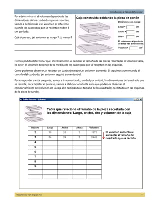 Introducción al Cálculo Diferencial
http://licmata-math.blogspot.mx/ 3
Para determinar si el volumen depende de las
dimensiones de los cuadrados que se recorten,
vamos a determinar si el volumen es diferente
cuando los cuadrados que se recortan miden 3
cm por lado.
Qué observas, ¿el volumen es mayor? ¿o menor?
________________________________________
________________________________________
Hemos podido determinar que, efectivamente, al cambiar el tamaño de las piezas recortadas el volumen varía,
es decir, el volumen depende de la medida de los cuadrados que se recortan en las esquinas.
Como podemos observar, al recortar un cuadrado mayor, el volumen aumentó. Si seguimos aumentando el
tamaño del cuadrado, ¿el volumen seguirá aumentando?
Para responder a esta pregunta, vamos a ir aumentando, unidad por unidad, las dimensiones del cuadrado que
se recorta; para facilitar el proceso, vamos a elaborar una tabla en la que podamos observar el
comportamiento del volumen de la caja al ir cambiando el tamaño de los cuadrados recortados en las esquinas
de la pieza de cartón.
 