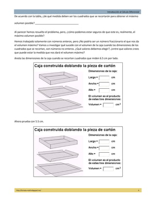 Introducción al Cálculo Diferencial
http://licmata-math.blogspot.mx/ 4
De acuerdo con la tabla, ¿de qué medida deben ser los cuadrados que se recortarán para obtener el máximo
volumen posible? _______________________________
Al parecer hemos resuelto el problema, pero, ¿cómo podemos estar seguros de que este es, realmente, el
máximo volumen posible?
Hemos trabajado solamente con números enteros, pero ¿No podría ser un número fraccionario el que nos da
el volumen máximo? Vamos a investigar qué sucede con el volumen de la caja cuando las dimensiones de los
cuadrados que se recortan, son números no enteros. ¿Qué valores debemos elegir?, ¿entre que valores crees
que puede estar la medida que nos dará el volumen máximo?
Anota las dimensiones de la caja cuando se recortan cuadrados que miden 6.5 cm por lado.
Ahora prueba con 5.5 cm.
 