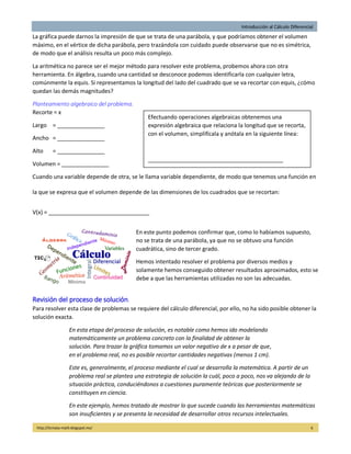 Introducción al Cálculo Diferencial
http://licmata-math.blogspot.mx/ 6
La gráfica puede darnos la impresión de que se trata de una parábola, y que podríamos obtener el volumen
máximo, en el vértice de dicha parábola, pero trazándola con cuidado puede observarse que no es simétrica,
de modo que el análisis resulta un poco más complejo.
La aritmética no parece ser el mejor método para resolver este problema, probemos ahora con otra
herramienta. En álgebra, cuando una cantidad se desconoce podemos identificarla con cualquier letra,
comúnmente la equis. Si representamos la longitud del lado del cuadrado que se va recortar con equis, ¿cómo
quedan las demás magnitudes?
Planteamiento algebraico del problema.
Recorte = x
Largo = _______________
Ancho = _______________
Alto = _______________
Volumen = _______________
Cuando una variable depende de otra, se le llama variable dependiente, de modo que tenemos una función en
la que se expresa que el volumen depende de las dimensiones de los cuadrados que se recortan:
V(x) = ________________________________
En este punto podemos confirmar que, como lo habíamos supuesto,
no se trata de una parábola, ya que no se obtuvo una función
cuadrática, sino de tercer grado.
Hemos intentado resolver el problema por diversos medios y
solamente hemos conseguido obtener resultados aproximados, esto se
debe a que las herramientas utilizadas no son las adecuadas.
Revisión del proceso de solución.
Para resolver esta clase de problemas se requiere del cálculo diferencial, por ello, no ha sido posible obtener la
solución exacta.
En esta etapa del proceso de solución, es notable como hemos ido modelando
matemáticamente un problema concreto con la finalidad de obtener la
solución. Para trazar la gráfica tomamos un valor negativo de x a pesar de que,
en el problema real, no es posible recortar cantidades negativas (menos 1 cm).
Este es, generalmente, el proceso mediante el cual se desarrolla la matemática. A partir de un
problema real se plantea una estrategia de solución la cuál, poco a poco, nos va alejando de la
situación práctica, conduciéndonos a cuestiones puramente teóricas que posteriormente se
constituyen en ciencia.
En este ejemplo, hemos tratado de mostrar lo que sucede cuando las herramientas matemáticas
son insuficientes y se presenta la necesidad de desarrollar otros recursos intelectuales.
Efectuando operaciones algebraicas obtenemos una
expresión algebraica que relaciona la longitud que se recorta,
con el volumen, simplifícala y anótala en la siguiente línea:
___________________________________________
 