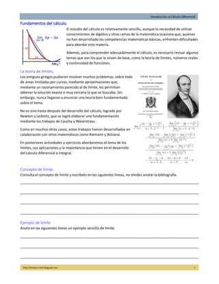 Introducción al Cálculo Diferencial
http://licmata-math.blogspot.mx/ 7
Fundamentos del cálculo.
El estudio del cálculo es relativamente sencillo, aunque la necesidad de utilizar
conocimientos de álgebra y otras ramas de la matemática ocasiona que, quienes
no han desarrollado las competencias matemáticas básicas, enfrenten dificultades
para abordar esta materia.
Además, para comprender adecuadamente el cálculo, es necesario revisar algunos
temas que son los que le sirven de base, como la teoría de límites, números reales
y continuidad de funciones.
La teoría de límites.
Los antiguos griegos pudieron resolver muchos problemas, sobre todo
de áreas limitadas por curvas, mediante aproximaciones que,
mediante un razonamiento parecido al de límite, les permitían
obtener la solución exacta o muy cercana la que se buscaba. Sin
embargo, nunca llegaron a enunciar una teoría bien fundamentada
sobre el tema.
No es sino hasta después del desarrollo del cálculo, logrado por
Newton y Leibnitz, que se logró elaborar una fundamentación
mediante los trabajos de Cauchy y Weierstrass.
Como en muchos otros casos, estos trabajos fueron desarrollados en
colaboración con otros matemáticos como Riemann y Bolzano.
En posteriores actividades y ejercicios abordaremos el tema de los
límites, sus aplicaciones y la importancia que tienen en el desarrollo
del cálculo diferencial e integral.
Concepto de límite.
Consulta el concepto de límite y escríbelo en las siguientes líneas, no olvides anotar la bibliografía.
___________________________________________________________________________________________
___________________________________________________________________________________________
___________________________________________________________________________________________
___________________________________________________________________________________________
Ejemplo de límite.
Anota en las siguientes líneas un ejemplo sencillo de límite.
___________________________________________________________________________________________
___________________________________________________________________________________________
___________________________________________________________________________________________
 
