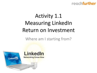 Activity 1.1
 Measuring LinkedIn
Return on Investment
 Where am I starting from?
 
