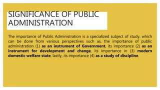 SIGNIFICANCE OF PUBLIC
ADMINISTRATION
The importance of Public Administration is a specialized subject of study. which
can be done from various perspectives such as, the importance of public
administration (1) as an instrument of Government, its importance (2) as an
instrument for development and change, its importance in (3) modern
domestic welfare state, lastly, its importance (4) as a study of discipline.
 