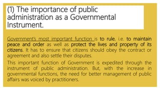 (1) The importance of public
administration as a Governmental
Instrument.
Government’s most important function is to rule, i.e. to maintain
peace and order as well as protect the lives and property of its
citizens. It has to ensure that citizens should obey the contract or
agreement and also settle their disputes.
This important function of Government is expedited through the
instrument of public administration. But, with the increase in
governmental functions, the need for better management of public
affairs was voiced by practitioners.
 