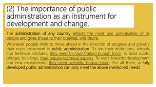 (2) The importance of public
administration as an instrument for
development and change.
The administration of any country reflects the merit and potentialities of its
people and gives shape to their qualities, and desire.
Whenever people think to move ahead in the direction of progress and growth,
their main instrument is public administration. To run their institutions, schools
and technical institutes, they need to have trained human force. To build roads,
bridges, buildings, they require technical experts. To work towards development
and new explorations, they need scientific human brain. For all these, a fully
developed public administration can only meet the above mentioned needs.
 
