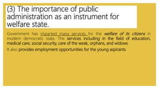(3) The importance of public
administration as an instrument for
welfare state.
Government has imparted many services for the welfare of its citizens in
modern democratic state. The services including in the field of education,
medical care, social security, care of the weak, orphans, and widows.
It also provides employment opportunities for the young aspirants.
 