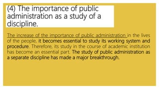 (4) The importance of public
administration as a study of a
discipline.
The increase of the importance of public administration in the lives
of the people, it becomes essential to study its working system and
procedure. Therefore, its study in the course of academic institution
has become an essential part. The study of public administration as
a separate discipline has made a major breakthrough.
 