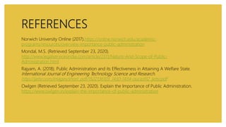 REFERENCES
Norwich University Online (2017).https://online.norwich.edu/academic-
programs/resources/overview-importance-public-administration
Mondal, M.S. (Retrieved September 23, 2020).
http://www.legalservicesindia.com/article/2311/Nature-And-Scope-of-Public-
Administration.html
Rajyam, A. (2018). Public Administration and its Effectiveness in Attaining A Welfare State.
International Journal of Engineering Technology Science and Research.
http://ijetsr.com/images/short_pdf/1522136103_1430-1434-oucip912_ijetsr.pdf
Owlgen (Retrieved September 23, 2020). Explain the Importance of Public Administration.
https://www.owlgen.in/explain-the-importance-of-public-administration
 