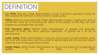 ◦ L.D. White observes, “Public Administration consist of all those operations having for
their purpose the fulfilment or enforcement of public policy”.
◦ Pliffner defines It would seem that “Public Administration consists of getting the work of
government done by co-ordinating the efforts of the people so that they can work
together to accomplish their set tasks”.
◦ Prof: Woodrow Wilson defined Public Administration as detailed and systematic
execution of public law; every particular application of general law is an act of
administration.
◦ Luther Gullick ‘Public Administration is that part of the science of administration which
has to do with Government and thus concerns itself primarily with the executive branch
where the work of the government is done.
◦ Dwight Waldo, defines Public Administration as ‘the art and science of management as
applied to the affairs of state’.
DEFINITION
 