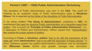 Period I (1887 – 1926) Public Administration Dichotomy
The discipline of Public Administration was born in the USA. The credit for
initiating as an academic study of Public Administration goes to Woodrow
Wilson. He is regarded as the father of the discipline of Public Administration.
In his article entitled “The Study of Administration”, published in 1887, he
emphasized the need for studying Public Administration as a discipline apart from
politics. This is known as “Principle of Politic Administration Dichotomy”, i.e.,
a separation of Politics and Administration. Wilson argued that, “Administration
lies outside the proper sphere of politics.
According to Frank J. Goodnow, politics “has to do with the expression of the
state will” while administration “has to do with the execution of these policies.” In
short, Goodnow posited the politics-administration dichotomy and he developed
the Wilsonian theme further and greater courage and conviction.
 