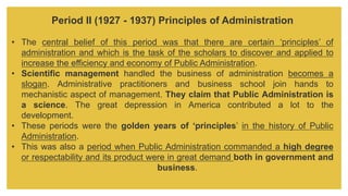 Period II (1927 - 1937) Principles of Administration
• The central belief of this period was that there are certain ‘principles’ of
administration and which is the task of the scholars to discover and applied to
increase the efficiency and economy of Public Administration.
• Scientific management handled the business of administration becomes a
slogan. Administrative practitioners and business school join hands to
mechanistic aspect of management. They claim that Public Administration is
a science. The great depression in America contributed a lot to the
development.
• These periods were the golden years of ‘principles’ in the history of Public
Administration.
• This was also a period when Public Administration commanded a high degree
or respectability and its product were in great demand both in government and
business.
 