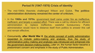 Period IV (1947-1970) Crisis of Identity
• The mid-1940s theorists challenged Wilson and Gulick. The politics-
administration dichotomy remained the center of criticism.
• In the 1960s and 1970s, government itself came under fire as ineffective,
inefficient, and largely a wasted effort. There was a call by citizens for efficient
administration to replace ineffective, wasteful bureaucracy. Public
administration would have to distance itself from politics to answer this call
and remain effective.
• Concurrently, after World War II, the whole concept of public administration
expanded to include policy-making and analysis, thus the study of
‘administrative policy making and analyses was introduced and enhanced into
the government decision-making bodies. Later on, the human factor became a
predominant concern and emphasis in the study of Public Administration.
 