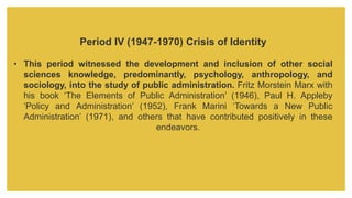 Period IV (1947-1970) Crisis of Identity
• This period witnessed the development and inclusion of other social
sciences knowledge, predominantly, psychology, anthropology, and
sociology, into the study of public administration. Fritz Morstein Marx with
his book ‘The Elements of Public Administration’ (1946), Paul H. Appleby
‘Policy and Administration’ (1952), Frank Marini ‘Towards a New Public
Administration’ (1971), and others that have contributed positively in these
endeavors.
 