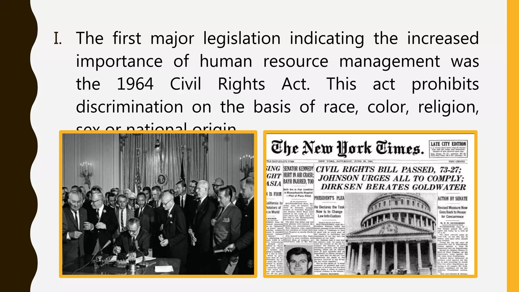 I. The first major legislation indicating the increased
importance of human resource management was
the 1964 Civil Rights Act. This act prohibits
discrimination on the basis of race, color, religion,
sex or national origin.
 