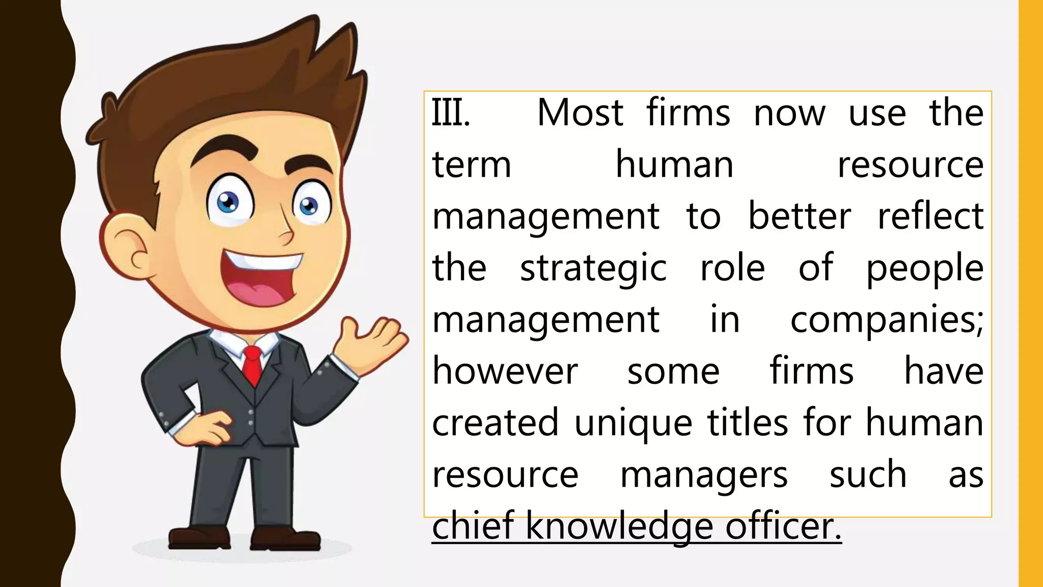 III. Most firms now use the
term human resource
management to better reflect
the strategic role of people
management in companies;
however some firms have
created unique titles for human
resource managers such as
chief knowledge officer.
 