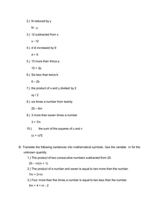 2.) N reduced by y
N - y
3.) 12 subtracted from x
x - 12
4.) d id increased by 9
d + 9
5.) 15 more than thrice p
15 + 3p
6.) Six less than twice b
6 – 2b
7.) the product of x and y divided by 2
xy / 2
8.) six times a number from twenty
20 – 6m
9.) 3 more than seven times a number
3 + 7m
10.) the sum of the squares of u and v
(u + v)^2
B. Translate the following sentences into mathematical symbols. Use the variable m for the
unknown quantity.
1.) The product of two consecutive numbers subtracted from 20.
20 – m(m + 1)
2.) The product of a number and seven is equal to two more than the number.
7m = 2+m
3.) Four more than five times a number is equal to two less than the number.
5m + 4 = m - 2
 