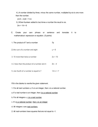 4.) A number divided by three, minus the same number, multiplied by six is one more
than the number.
(m/3 – m)6 = 1+m
5.) When fourteen added to two times a number the result is six.
2m + 14 = 6
C. Create your own phrase or sentence and translate it to
mathematical expression or equation. (5 points)
1. The product of 7 and a number 7p
2. the sum of a number and eight y + 8
3. 10 more than twice a number 2x + 10
4. 2 less than the product of a number and 4 2k – 4
5. one fourth of a number is equal to 7 1/4 n = 7
Fill in the blanks to rewrite the given statement.
1. For all real numbers x, if x is an integer, then x is a rational number.
a. If a real number is an integer, then it is a rational number
b. For all integers x, x is a real number.
c. If x is a rational number, then x is an integer
d. All integers x are real numbers.
2. All real numbers have squares that are not equal to -1.
 