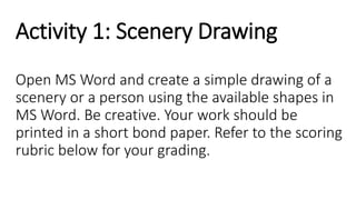 Activity 1: Scenery Drawing
Open MS Word and create a simple drawing of a
scenery or a person using the available shapes in
MS Word. Be creative. Your work should be
printed in a short bond paper. Refer to the scoring
rubric below for your grading.
 