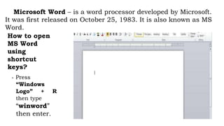 Microsoft Word – is a word processor developed by Microsoft.
It was first released on October 25, 1983. It is also known as MS
Word.
How to open
MS Word
using
shortcut
keys?
- Press
“Windows
Logo” + R
then type
“winword”
then enter.
 