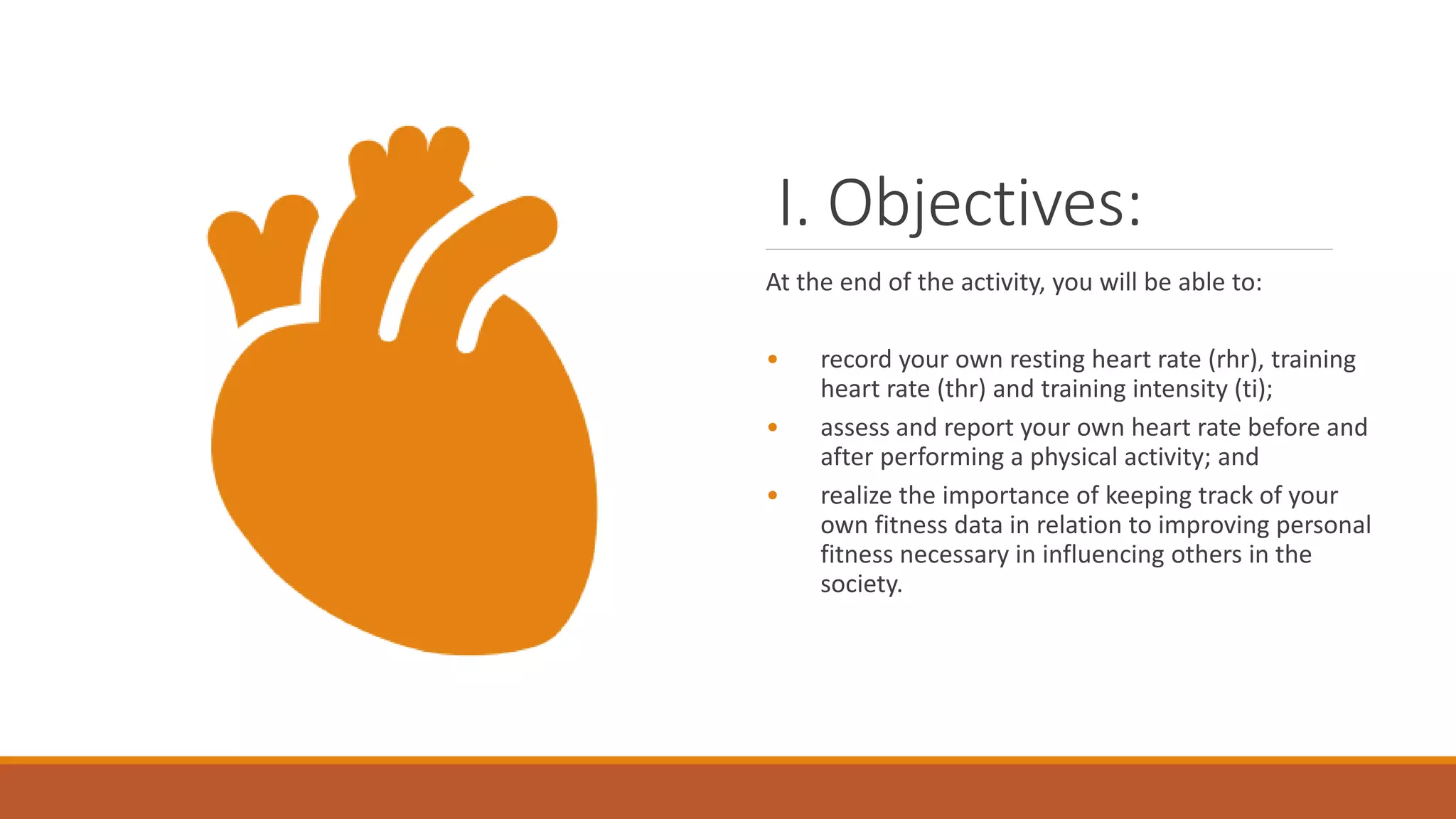 I. Objectives:
At the end of the activity, you will be able to:
• record your own resting heart rate (rhr), training
heart rate (thr) and training intensity (ti);
• assess and report your own heart rate before and
after performing a physical activity; and
• realize the importance of keeping track of your
own fitness data in relation to improving personal
fitness necessary in influencing others in the
society.