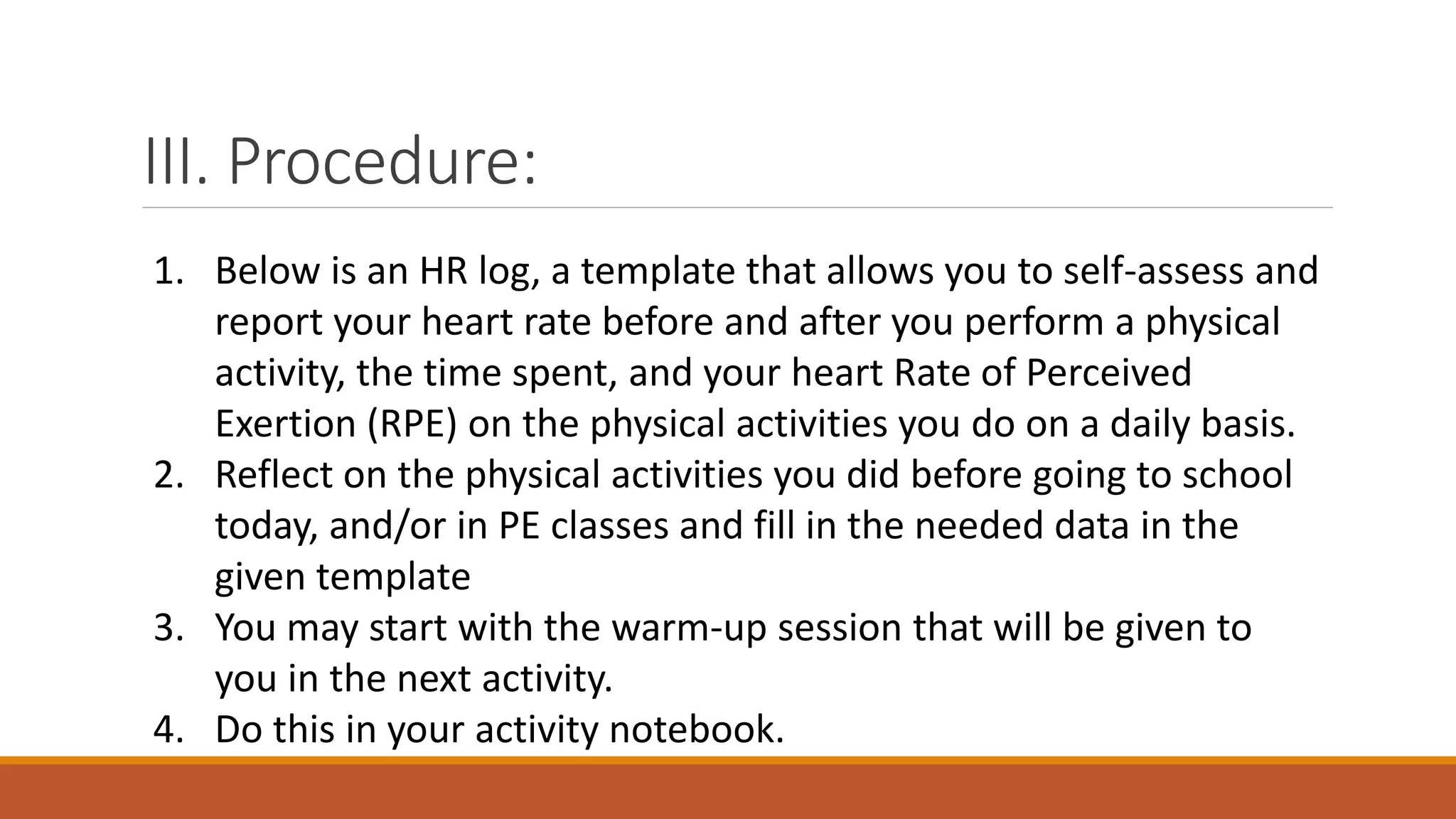 III. Procedure:
1. Below is an HR log, a template that allows you to self-assess and
report your heart rate before and after you perform a physical
activity, the time spent, and your heart Rate of Perceived
Exertion (RPE) on the physical activities you do on a daily basis.
2. Reflect on the physical activities you did before going to school
today, and/or in PE classes and fill in the needed data in the
given template
3. You may start with the warm-up session that will be given to
you in the next activity.
4. Do this in your activity notebook.