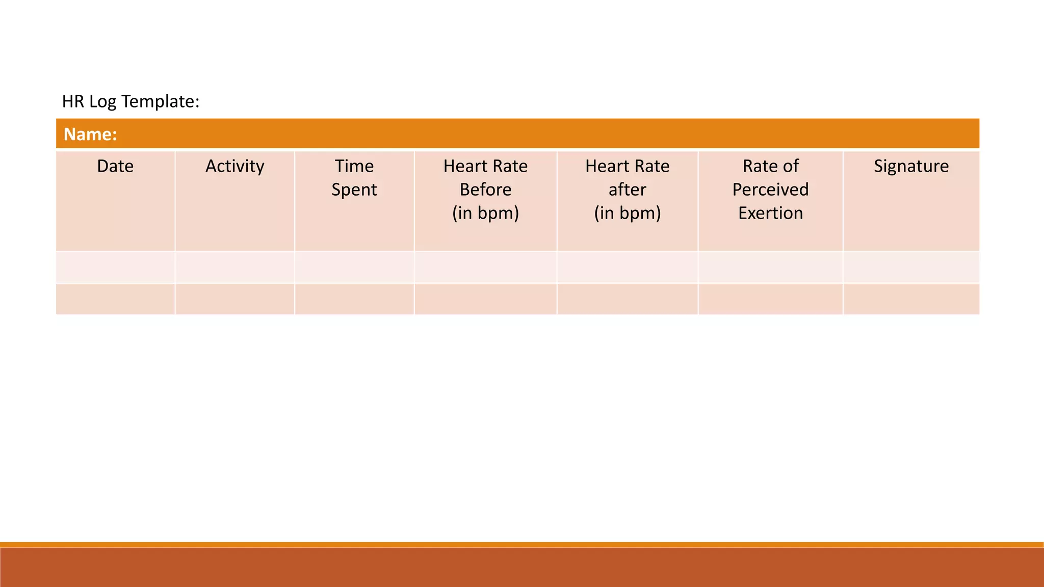 Name:
Date Activity Time
Spent
Heart Rate
Before
(in bpm)
Heart Rate
after
(in bpm)
Rate of
Perceived
Exertion
Signature
HR Log Template: