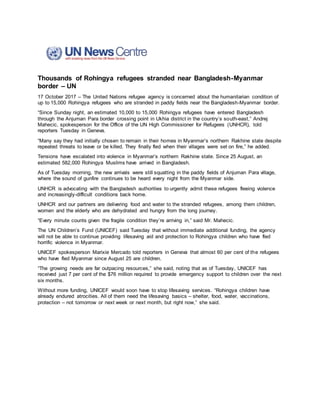 Thousands of Rohingya refugees stranded near Bangladesh-Myanmar
border – UN
17 October 2017 – The United Nations refugee agency is concerned about the humanitarian condition of
up to 15,000 Rohingya refugees who are stranded in paddy fields near the Bangladesh-Myanmar border.
“Since Sunday night, an estimated 10,000 to 15,000 Rohingya refugees have entered Bangladesh
through the Anjuman Para border crossing point in Ukhia district in the country’s south-east,” Andrej
Mahecic, spokesperson for the Office of the UN High Commissioner for Refugees (UNHCR), told
reporters Tuesday in Geneva.
“Many say they had initially chosen to remain in their homes in Myanmar’s northern Rakhine state despite
repeated threats to leave or be killed. They finally fled when their villages were set on fire,” he added.
Tensions have escalated into violence in Myanmar’s northern Rakhine state. Since 25 August, an
estimated 582,000 Rohingya Muslims have arrived in Bangladesh.
As of Tuesday morning, the new arrivals were still squatting in the paddy fields of Anjuman Para village,
where the sound of gunfire continues to be heard every night from the Myanmar side.
UNHCR is advocating with the Bangladesh authorities to urgently admit these refugees fleeing violence
and increasingly-difficult conditions back home.
UNHCR and our partners are delivering food and water to the stranded refugees, among them children,
women and the elderly who are dehydrated and hungry from the long journey.
“Every minute counts given the fragile condition they’re arriving in,” said Mr. Mahecic.
The UN Children’s Fund (UNICEF) said Tuesday that without immediate additional funding, the agency
will not be able to continue providing lifesaving aid and protection to Rohingya children who have fled
horrific violence in Myanmar.
UNICEF spokesperson Marixie Mercado told reporters in Geneva that almost 60 per cent of the refugees
who have fled Myanmar since August 25 are children.
“The growing needs are far outpacing resources,” she said, noting that as of Tuesday, UNICEF has
received just 7 per cent of the $76 million required to provide emergency support to children over the next
six months.
Without more funding, UNICEF would soon have to stop lifesaving services. “Rohingya children have
already endured atrocities. All of them need the lifesaving basics – shelter, food, water, vaccinations,
protection – not tomorrow or next week or next month, but right now,” she said.
 