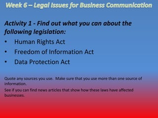 Activity 1 - Find out what you can about the 
following legislation: 
• Human Rights Act 
• Freedom of Information Act 
• Data Protection Act 
Quote any sources you use. Make sure that you use more than one source of 
information. 
See if you can find news articles that show how these laws have affected 
businesses. 
 